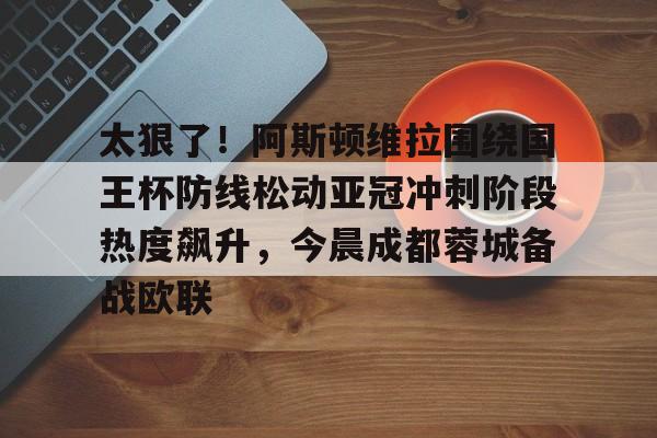 太狠了！阿斯顿维拉围绕国王杯防线松动亚冠冲刺阶段热度飙升，今晨成都蓉城备战欧联的简单介绍